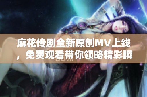 麻花传剧全新原创MV上线，免费观看带你领略精彩瞬间