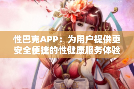 性巴克APP：为用户提供更安全便捷的性健康服务体验