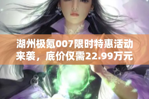 湖州极氪007限时特惠活动来袭，底价仅需22.99万元！