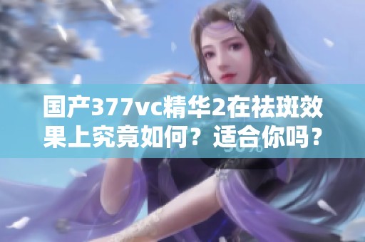 国产377vc精华2在祛斑效果上究竟如何？适合你吗？