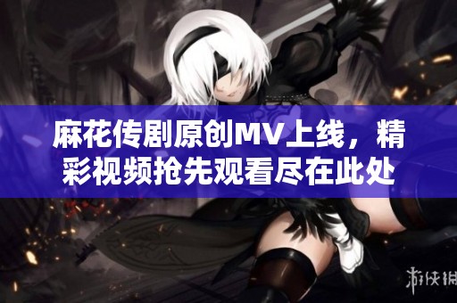 麻花传剧原创MV上线，精彩视频抢先观看尽在此处