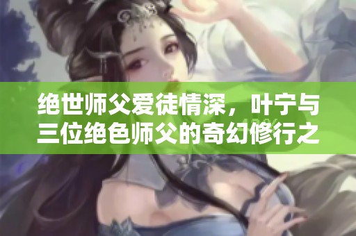 绝世师父爱徒情深，叶宁与三位绝色师父的奇幻修行之旅