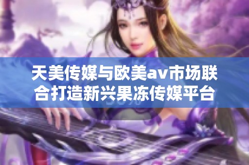 天美传媒与欧美av市场联合打造新兴果冻传媒平台