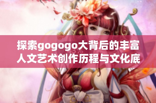 探索gogogo大背后的丰富人文艺术创作历程与文化底蕴