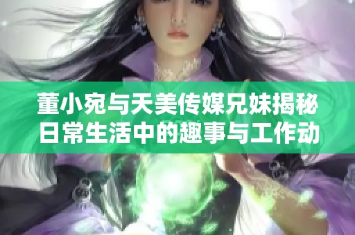 董小宛与天美传媒兄妹揭秘日常生活中的趣事与工作动态