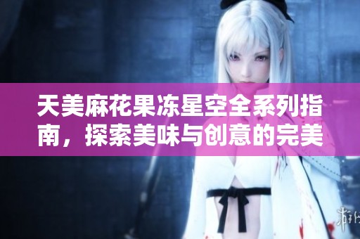 天美麻花果冻星空全系列指南，探索美味与创意的完美结合