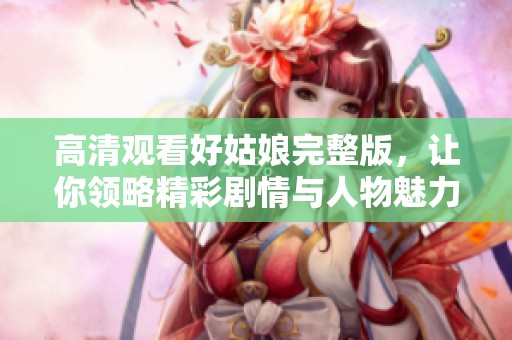 高清观看好姑娘完整版，让你领略精彩剧情与人物魅力