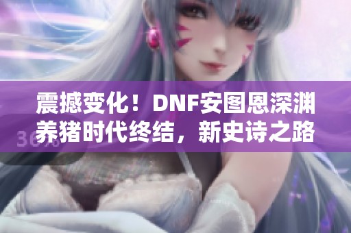 震撼变化！DNF安图恩深渊养猪时代终结，新史诗之路全新开启