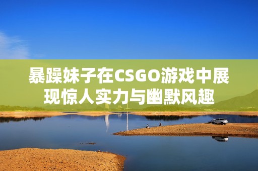 暴躁妹子在CSGO游戏中展现惊人实力与幽默风趣