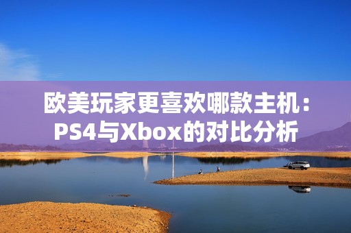 欧美玩家更喜欢哪款主机：PS4与Xbox的对比分析