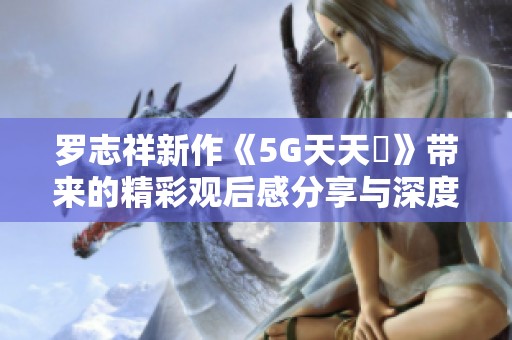 罗志祥新作《5G天天奭》带来的精彩观后感分享与深度分析