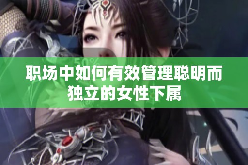 职场中如何有效管理聪明而独立的女性下属