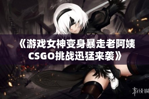 《游戏女神变身暴走老阿姨CSGO挑战迅猛来袭》