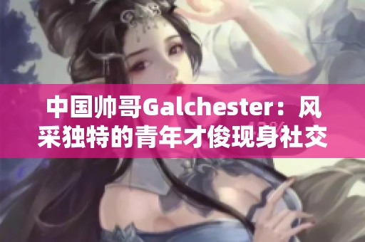 中国帅哥Galchester：风采独特的青年才俊现身社交圈