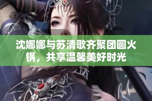 沈娜娜与苏清歌齐聚团圆火锅，共享温馨美好时光