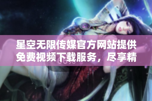 星空无限传媒官方网站提供免费视频下载服务，尽享精彩内容