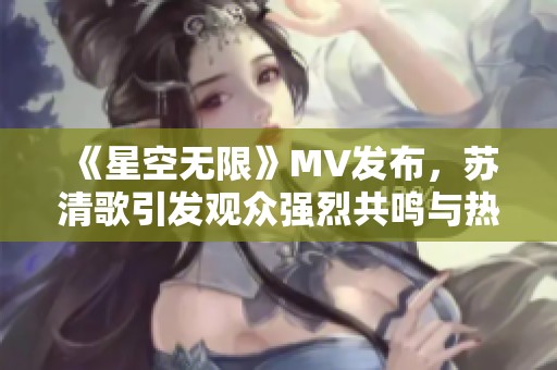 《星空无限》MV发布，苏清歌引发观众强烈共鸣与热议