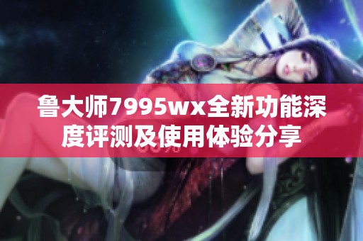 鲁大师7995wx全新功能深度评测及使用体验分享