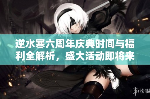 逆水寒六周年庆典时间与福利全解析，盛大活动即将来临
