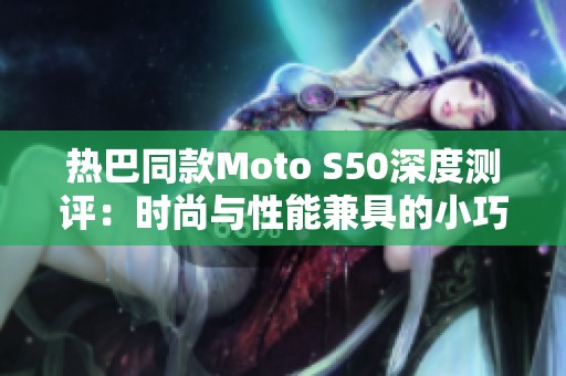 热巴同款Moto S50深度测评：时尚与性能兼具的小巧利器