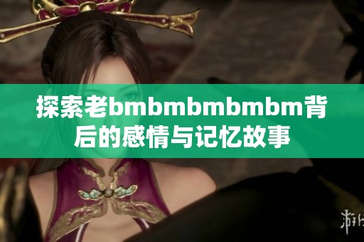 探索老bmbmbmbmbm背后的感情与记忆故事