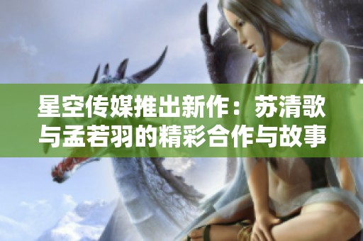 星空传媒推出新作：苏清歌与孟若羽的精彩合作与故事探索