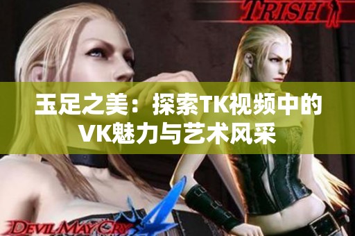 玉足之美：探索TK视频中的VK魅力与艺术风采