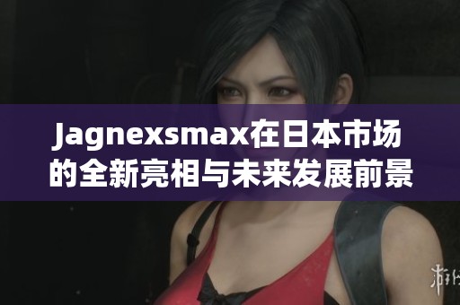 Jagnexsmax在日本市场的全新亮相与未来发展前景分析