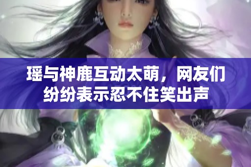 瑶与神鹿互动太萌，网友们纷纷表示忍不住笑出声