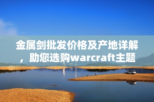 金属剑批发价格及产地详解，助您选购warcraft主题武器