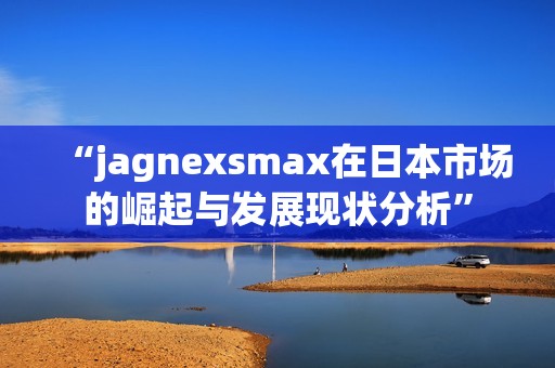 “jagnexsmax在日本市场的崛起与发展现状分析”