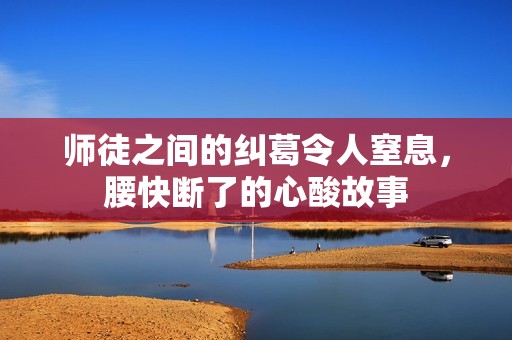 师徒之间的纠葛令人窒息，腰快断了的心酸故事