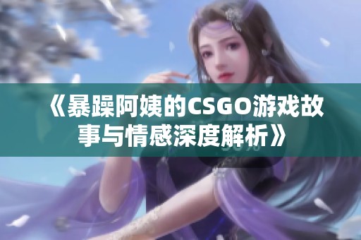 《暴躁阿姨的CSGO游戏故事与情感深度解析》