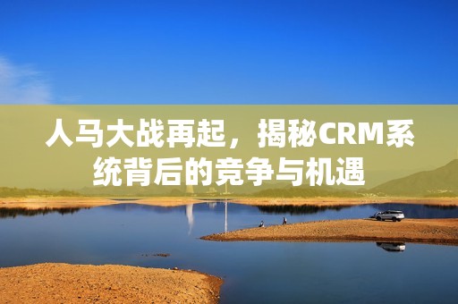 人马大战再起，揭秘CRM系统背后的竞争与机遇