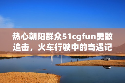 热心朝阳群众51cgfun勇敢追击，火车行驶中的奇遇记