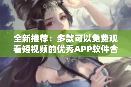 全新推荐：多款可以免费观看短视频的优秀APP软件合集