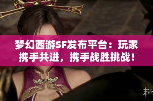 梦幻西游SF发布平台：玩家携手共进，携手战胜挑战！