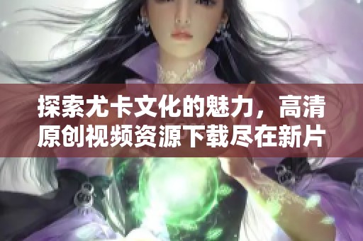 探索尤卡文化的魅力，高清原创视频资源下载尽在新片场