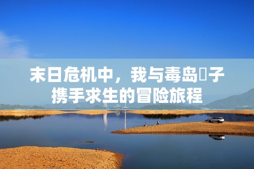 末日危机中，我与毒岛冴子携手求生的冒险旅程