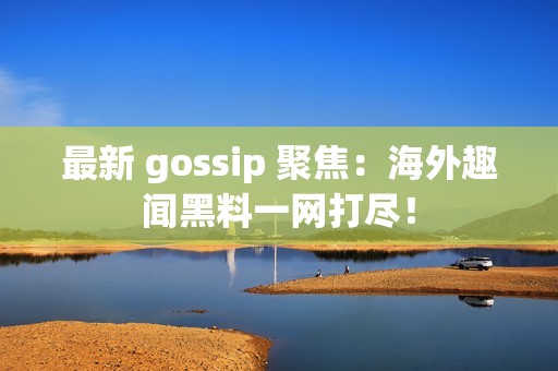 最新 gossip 聚焦：海外趣闻黑料一网打尽！