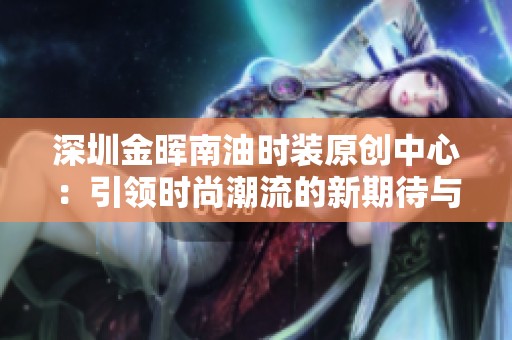 深圳金晖南油时装原创中心：引领时尚潮流的新期待与探索