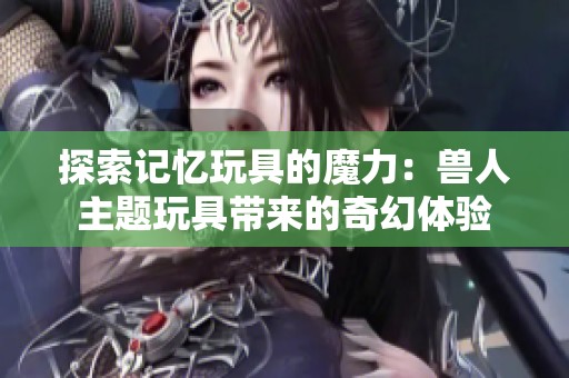 探索记忆玩具的魔力：兽人主题玩具带来的奇幻体验