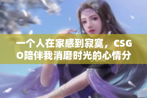 一个人在家感到寂寞，CSGO陪伴我消磨时光的心情分享