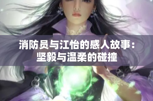 消防员与江怡的感人故事：坚毅与温柔的碰撞