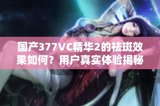 国产377VC精华2的祛斑效果如何？用户真实体验揭秘