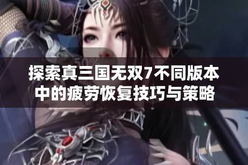 探索真三国无双7不同版本中的疲劳恢复技巧与策略