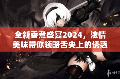 全新香煮盛宴2024，浓情美味带你领略舌尖上的诱惑