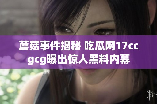 蘑菇事件揭秘 吃瓜网17ccgcg曝出惊人黑料内幕