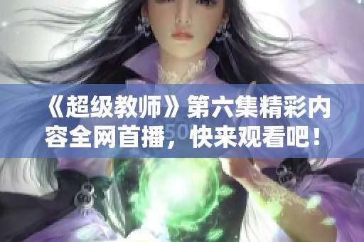 《超级教师》第六集精彩内容全网首播，快来观看吧！