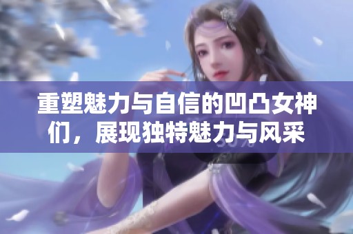 重塑魅力与自信的凹凸女神们，展现独特魅力与风采